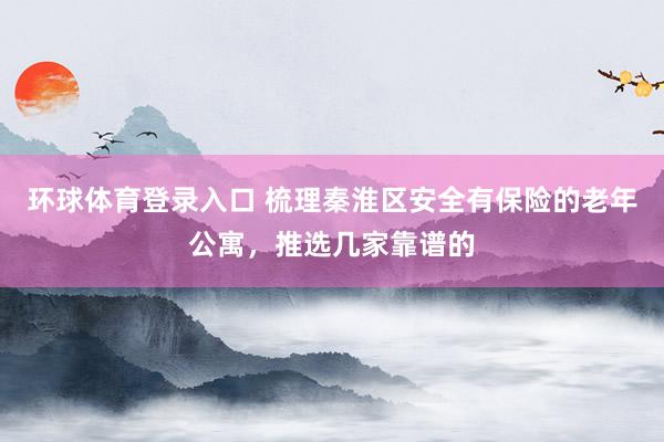 环球体育登录入口 梳理秦淮区安全有保险的老年公寓，推选几家靠谱的