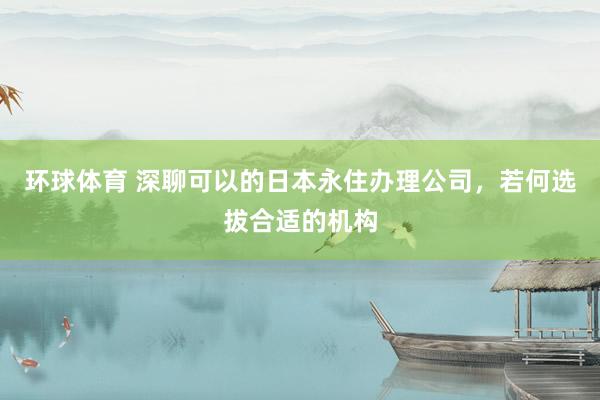 环球体育 深聊可以的日本永住办理公司，若何选拔合适的机构