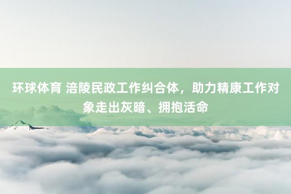 环球体育 涪陵民政工作纠合体，助力精康工作对象走出灰暗、拥抱活命