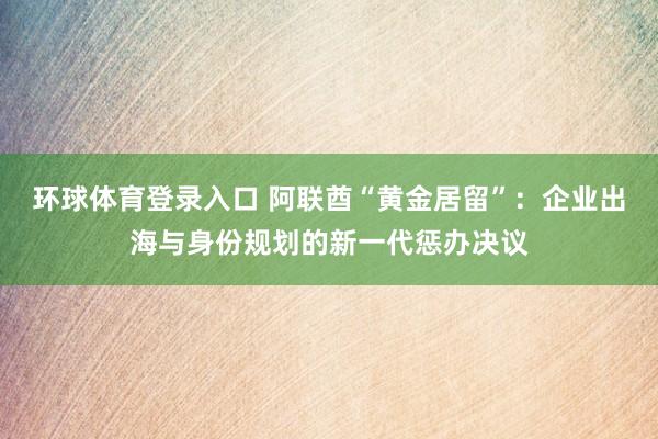 环球体育登录入口 阿联酋“黄金居留”：企业出海与身份规划的新一代惩办决议