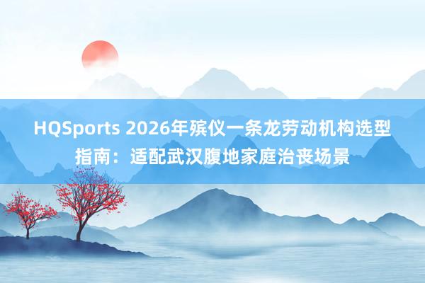 HQSports 2026年殡仪一条龙劳动机构选型指南：适配武汉腹地家庭治丧场景