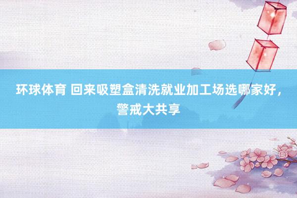 环球体育 回来吸塑盒清洗就业加工场选哪家好，警戒大共享