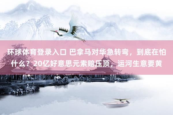 环球体育登录入口 巴拿马对华急转弯，到底在怕什么？20亿好意思元索赔压顶，运河生意要黄