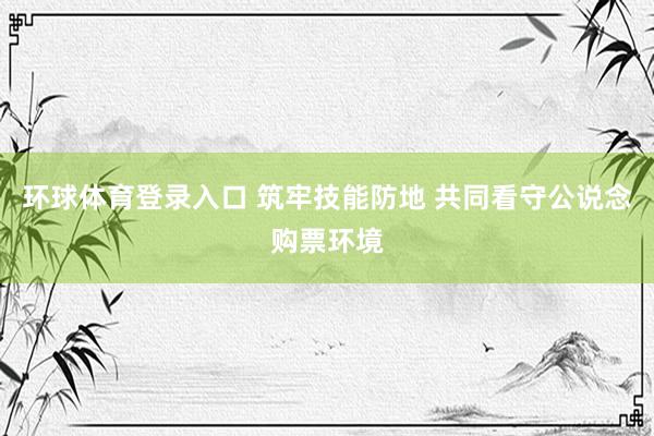 环球体育登录入口 筑牢技能防地 共同看守公说念购票环境