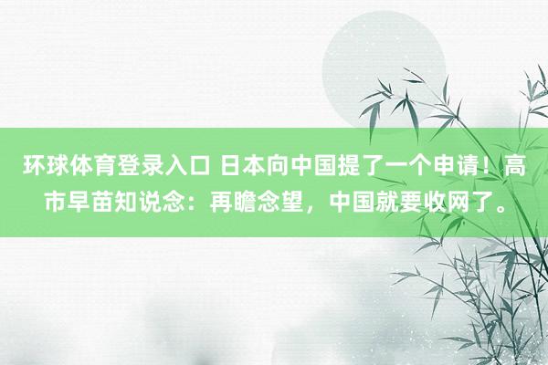 环球体育登录入口 日本向中国提了一个申请！高市早苗知说念：再瞻念望，中国就要收网了。