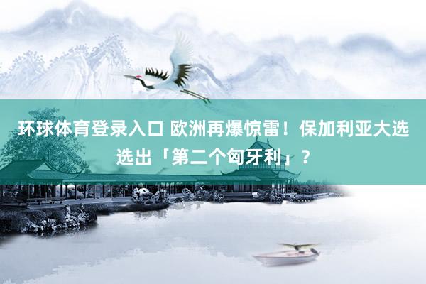 环球体育登录入口 欧洲再爆惊雷！保加利亚大选选出「第二个匈牙利」？