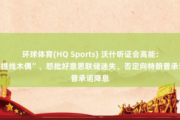 环球体育(HQ Sports) 沃什听证会高能：被骂“提线木偶”、怒批好意思联储迷失、否定向特朗普承诺降息