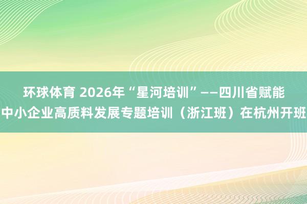 环球体育 2026年“星河培训”——四川省赋能中小企业高质料发展专题培训（浙江班）在杭州开班