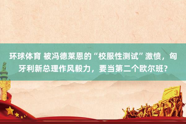 环球体育 被冯德莱恩的“校服性测试”激愤，匈牙利新总理作风毅力，要当第二个欧尔班？