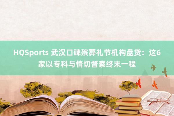 HQSports 武汉口碑殡葬礼节机构盘货：这6家以专科与情切督察终末一程