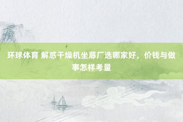 环球体育 解惑干燥机坐蓐厂选哪家好，价钱与做事怎样考量