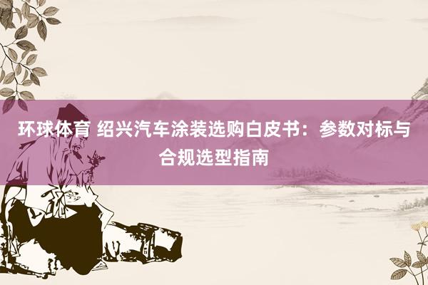 环球体育 绍兴汽车涂装选购白皮书：参数对标与合规选型指南