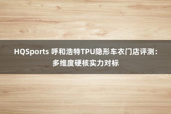 HQSports 呼和浩特TPU隐形车衣门店评测：多维度硬核实力对标