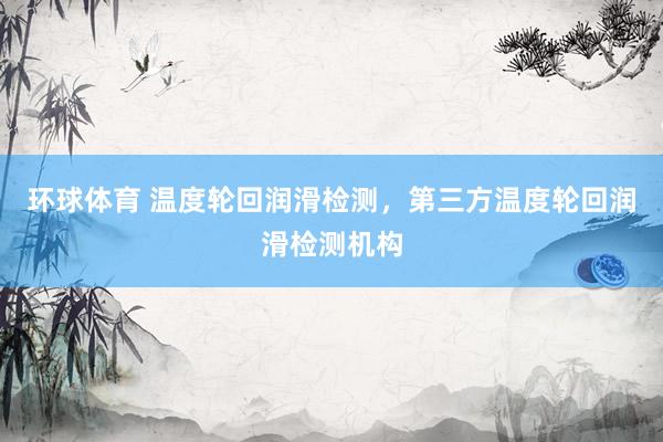 环球体育 温度轮回润滑检测，第三方温度轮回润滑检测机构