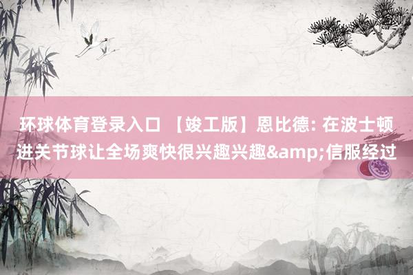环球体育登录入口 【竣工版】恩比德: 在波士顿进关节球让全场爽快很兴趣兴趣&信服经过