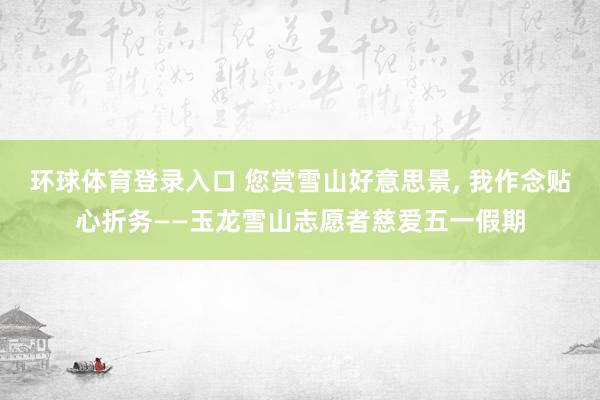 环球体育登录入口 您赏雪山好意思景， 我作念贴心折务——玉龙雪山志愿者慈爱五一假期