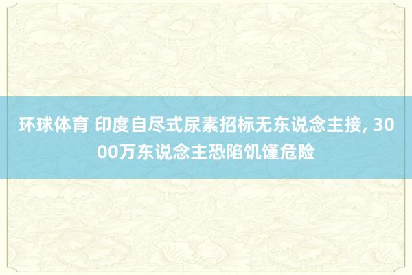 环球体育 印度自尽式尿素招标无东说念主接, 3000万东说念主恐陷饥馑危险