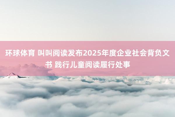 环球体育 叫叫阅读发布2025年度企业社会背负文书 践行儿童阅读履行处事