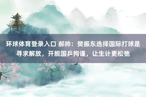 环球体育登录入口 郝帅：樊振东选择国际打球是寻求解放，开脱国乒拘谨，让生计更松弛