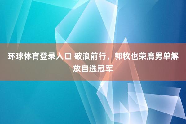 环球体育登录入口 破浪前行，郭牧也荣膺男单解放自选冠军