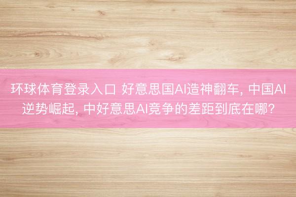 环球体育登录入口 好意思国AI造神翻车， 中国AI逆势崛起， 中好意思AI竞争的差距到底在哪?
