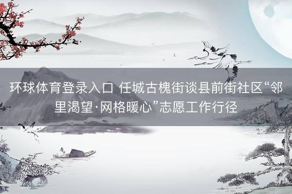 环球体育登录入口 任城古槐街谈县前街社区“邻里渴望·网格暖心”志愿工作行径