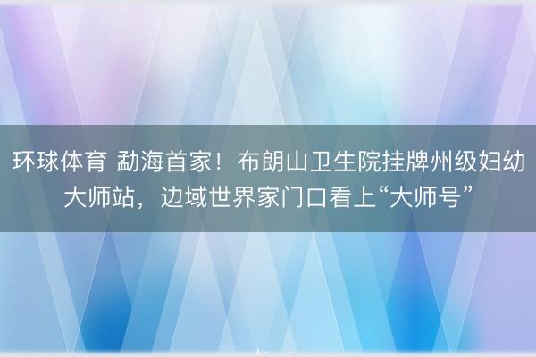 环球体育 勐海首家！布朗山卫生院挂牌州级妇幼大师站，边域世界家门口看上“大师号”