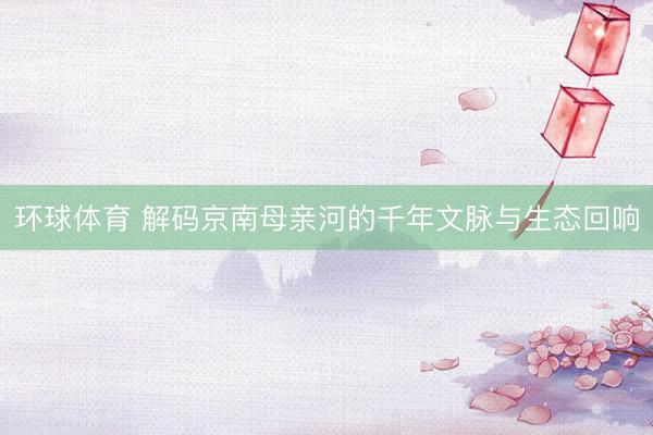 环球体育 解码京南母亲河的千年文脉与生态回响