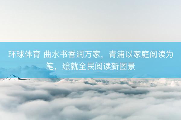 环球体育 曲水书香润万家，青浦以家庭阅读为笔，绘就全民阅读新图景