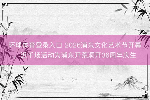 环球体育登录入口 2026浦东文化艺术节开幕，近千场活动为浦东开荒洞开36周年庆生