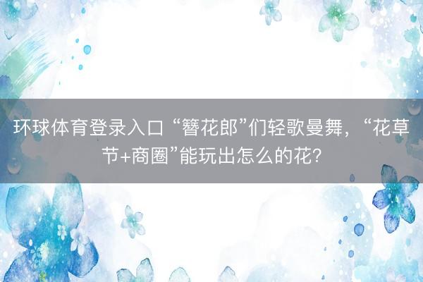 环球体育登录入口 “簪花郎”们轻歌曼舞，“花草节+商圈”能玩出怎么的花？
