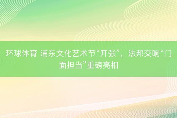 环球体育 浦东文化艺术节“开张”，法邦交响“门面担当”重磅亮相