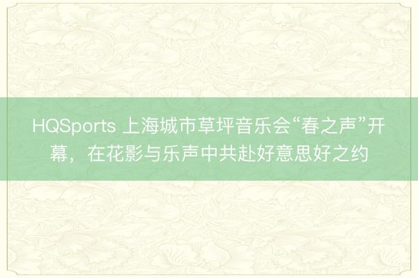HQSports 上海城市草坪音乐会“春之声”开幕，在花影与乐声中共赴好意思好之约