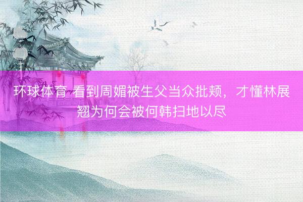 环球体育 看到周媚被生父当众批颊，才懂林展翘为何会被何韩扫地以尽