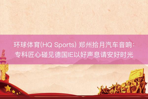 环球体育(HQ Sports) 郑州拾月汽车音响：专科匠心碰见德国IE以好声息请安好时光