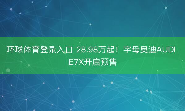 环球体育登录入口 28.98万起！字母奥迪AUDI E7X开启预售
